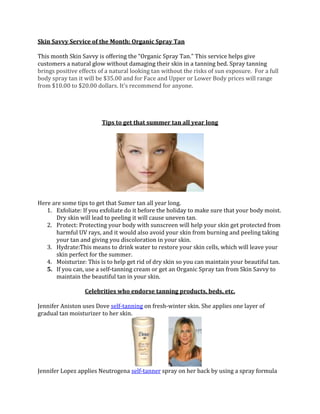 Skin Savvy Service of the Month: Organic Spray Tan
This month Skin Savvy is offering the “Organic Spray Tan.” This service helps give
customers a natural glow without damaging their skin in a tanning bed. Spray tanning
brings positive effects of a natural looking tan without the risks of sun exposure. For a full
body spray tan it will be $35.00 and for Face and Upper or Lower Body prices will range
from $10.00 to $20.00 dollars. It’s recommend for anyone.

Tips to get that summer tan all year long

Here are some tips to get that Sumer tan all year long.
1. Exfoliate: If you exfoliate do it before the holiday to make sure that your body moist.
Dry skin will lead to peeling it will cause uneven tan.
2. Protect: Protecting your body with sunscreen will help your skin get protected from
harmful UV rays, and it would also avoid your skin from burning and peeling taking
your tan and giving you discoloration in your skin.
3. Hydrate:This means to drink water to restore your skin cells, which will leave your
skin perfect for the summer.
4. Moisturize: This is to help get rid of dry skin so you can maintain your beautiful tan.
5. If you can, use a self-tanning cream or get an Organic Spray tan from Skin Savvy to
maintain the beautiful tan in your skin.
Celebrities who endorse tanning products, beds, etc.
Jennifer Aniston uses Dove self-tanning on fresh-winter skin. She applies one layer of
gradual tan moisturizer to her skin.

Jennifer Lopez applies Neutrogena self-tanner spray on her back by using a spray formula

 