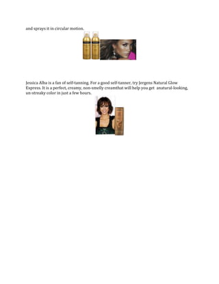 and sprays it in circular motion.

Jessica Alba is a fan of self-tanning. For a good self-tanner, try Jergens Natural Glow
Express. It is a perfect, creamy, non-smelly creamthat will help you get anatural-looking,
un-streaky color in just a few hours.

 