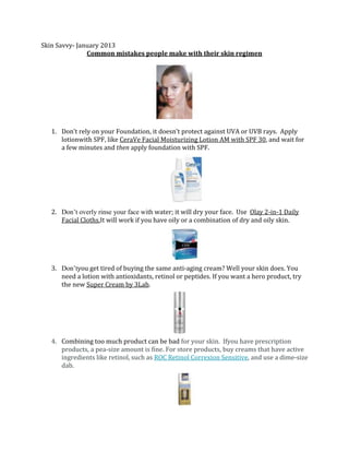 Skin Savvy- January 2013
Common mistakes people make with their skin regimen

1. Don’t rely on your Foundation, it doesn’t protect against UVA or UVB rays. Apply
lotionwith SPF, like CeraVe Facial Moisturizing Lotion AM with SPF 30, and wait for
a few minutes and then apply foundation with SPF.

2. Don’t overly rinse your face with water; it will dry your face. Use Olay 2-in-1 Daily
Facial Cloths.It will work if you have oily or a combination of dry and oily skin.

3. Don’tyou get tired of buying the same anti-aging cream? Well your skin does. You
need a lotion with antioxidants, retinol or peptides. If you want a hero product, try
the new Super Cream by 3Lab.

4. Combining too much product can be bad for your skin. Ifyou have prescription
products, a pea-size amount is fine. For store products, buy creams that have active
ingredients like retinol, such as ROC Retinol Correxion Sensitive, and use a dime-size
dab.

 