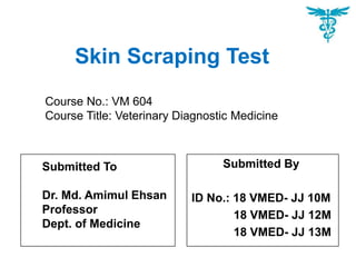 Skin Scraping Test
Submitted By
ID No.: 18 VMED- JJ 10M
18 VMED- JJ 12M
18 VMED- JJ 13M
Course No.: VM 604
Course Title: Veterinary Diagnostic Medicine
Submitted To
Dr. Md. Amimul Ehsan
Professor
Dept. of Medicine
 