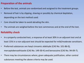 Preparation of the animals
• Before the test, animals are randomised and assigned to the treatment groups.
• Removal of hair is by clipping, shaving or possibly by chemical depilation,
depending on the test method used.
• Care should be taken to avoid abrading the skin.
• The animals are weighed before the test commences and at the end of the test.
Reliability check
• In a properly conducted test, a response of at least 30% in an adjuvant test and at
least 15% in a non-adjuvant test should be expected for mild/moderate sensitisers.
• Preferred substances are hexyl cinnamic aldehyde (CAS No. 101-86-0),
mercaptobenzothiazole (CAS No. 149-30-4) and benzocaine (CAS No. 94-09-7).
• There may be circumstances where, given adequate justification, other control
substances meeting the above criteria may be used.
 