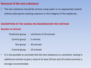 Removal of the test substance
• The test substance should be remove using water or an appropriate solvent
without altering the existing response or the integrity of the epidermis.
DESCRIPTION OF THE GUINEA-PIG MAXIMISATION TEST METHOD
Number of animals
Treatment group : minimum of 10 animals
Control group : 5 animals
Test group : 20 animals
Control group : 10 animals
• It is not possible to conclude that the test substance is a sensitiser, testing in
additional animals to give a total of at least 20 test and 10 control animals is
strongly recommended.
 