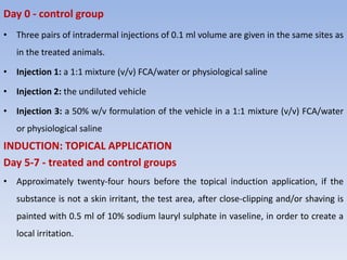 Day 0 - control group
• Three pairs of intradermal injections of 0.1 ml volume are given in the same sites as
in the treated animals.
• Injection 1: a 1:1 mixture (v/v) FCA/water or physiological saline
• Injection 2: the undiluted vehicle
• Injection 3: a 50% w/v formulation of the vehicle in a 1:1 mixture (v/v) FCA/water
or physiological saline
INDUCTION: TOPICAL APPLICATION
Day 5-7 - treated and control groups
• Approximately twenty-four hours before the topical induction application, if the
substance is not a skin irritant, the test area, after close-clipping and/or shaving is
painted with 0.5 ml of 10% sodium lauryl sulphate in vaseline, in order to create a
local irritation.
 