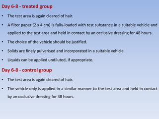 Day 6-8 - treated group
• The test area is again cleared of hair.
• A filter paper (2 x 4 cm) is fully-loaded with test substance in a suitable vehicle and
applied to the test area and held in contact by an occlusive dressing for 48 hours.
• The choice of the vehicle should be justified.
• Solids are finely pulverised and incorporated in a suitable vehicle.
• Liquids can be applied undiluted, if appropriate.
Day 6-8 - control group
• The test area is again cleared of hair.
• The vehicle only is applied in a similar manner to the test area and held in contact
by an occlusive dressing for 48 hours.
 