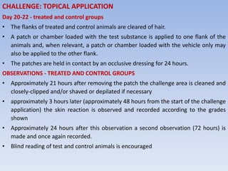 CHALLENGE: TOPICAL APPLICATION
Day 20-22 - treated and control groups
• The flanks of treated and control animals are cleared of hair.
• A patch or chamber loaded with the test substance is applied to one flank of the
animals and, when relevant, a patch or chamber loaded with the vehicle only may
also be applied to the other flank.
• The patches are held in contact by an occlusive dressing for 24 hours.
OBSERVATIONS - TREATED AND CONTROL GROUPS
• Approximately 21 hours after removing the patch the challenge area is cleaned and
closely-clipped and/or shaved or depilated if necessary
• approximately 3 hours later (approximately 48 hours from the start of the challenge
application) the skin reaction is observed and recorded according to the grades
shown
• Approximately 24 hours after this observation a second observation (72 hours) is
made and once again recorded.
• Blind reading of test and control animals is encouraged
 