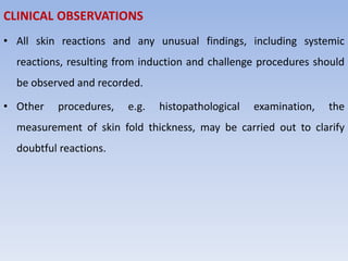CLINICAL OBSERVATIONS
• All skin reactions and any unusual findings, including systemic
reactions, resulting from induction and challenge procedures should
be observed and recorded.
• Other procedures, e.g. histopathological examination, the
measurement of skin fold thickness, may be carried out to clarify
doubtful reactions.
 