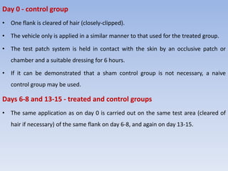 Day 0 - control group
• One flank is cleared of hair (closely-clipped).
• The vehicle only is applied in a similar manner to that used for the treated group.
• The test patch system is held in contact with the skin by an occlusive patch or
chamber and a suitable dressing for 6 hours.
• If it can be demonstrated that a sham control group is not necessary, a naive
control group may be used.
Days 6-8 and 13-15 - treated and control groups
• The same application as on day 0 is carried out on the same test area (cleared of
hair if necessary) of the same flank on day 6-8, and again on day 13-15.
 
