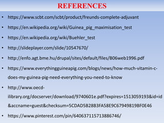 REFERENCES
• https://www.scbt.com/scbt/product/freunds-complete-adjuvant
• https://en.wikipedia.org/wiki/Guinea_pig_maximisation_test
• https://en.wikipedia.org/wiki/Buehler_test
• http://slideplayer.com/slide/10547670/
• http://enfo.agt.bme.hu/drupal/sites/default/files/B06web1996.pdf
• https://www.everythingguineapig.com/blogs/news/how-much-vitamin-c-
does-my-guinea-pig-need-everything-you-need-to-know
• http://www.oecd-
ilibrary.org/docserver/download/9740601e.pdf?expires=1513059193&id=id
&accname=guest&checksum=5CDAD5B28B3FA58E9C67949819BF0E46
• https://www.pinterest.com/pin/640637115713886746/
 