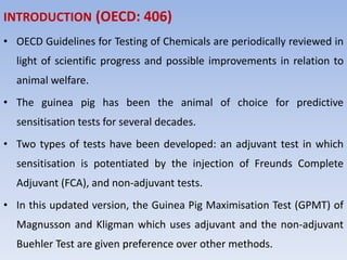 INTRODUCTION (OECD: 406)
• OECD Guidelines for Testing of Chemicals are periodically reviewed in
light of scientific progress and possible improvements in relation to
animal welfare.
• The guinea pig has been the animal of choice for predictive
sensitisation tests for several decades.
• Two types of tests have been developed: an adjuvant test in which
sensitisation is potentiated by the injection of Freunds Complete
Adjuvant (FCA), and non-adjuvant tests.
• In this updated version, the Guinea Pig Maximisation Test (GPMT) of
Magnusson and Kligman which uses adjuvant and the non-adjuvant
Buehler Test are given preference over other methods.
 