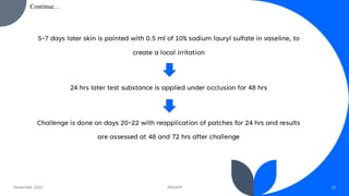 5-7 days later skin is painted with 0.5 ml of 10% sodium lauryl sulfate in vaseline, to
create a local irritation
24 hrs later test substance is applied under occlusion for 48 hrs
Challenge is done on days 20-22 with reapplication of patches for 24 hrs and results
are assessed at 48 and 72 hrs after challenge
November 2023 DRGIOP 12
Continue…
 