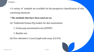 • A variety of methods are available for the prospective identification of skin
sensitizing chemicals
• The methods that have been used are as:
(a) Traditional Guinea Pig models for skin sensitization
1. Guinea pig maximization test (GPMT)
2. Buehler test
(b) New alternative: Local lymph node assay (LLNA)
November 2023 DRGIOP 6
Continue…
 
