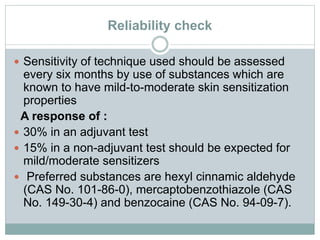 Reliability check
 Sensitivity of technique used should be assessed
every six months by use of substances which are
known to have mild-to-moderate skin sensitization
properties
A response of :
 30% in an adjuvant test
 15% in a non-adjuvant test should be expected for
mild/moderate sensitizers
 Preferred substances are hexyl cinnamic aldehyde
(CAS No. 101-86-0), mercaptobenzothiazole (CAS
No. 149-30-4) and benzocaine (CAS No. 94-09-7).
 