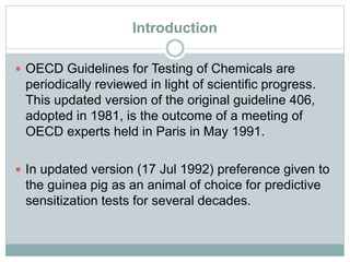 Introduction
 OECD Guidelines for Testing of Chemicals are
periodically reviewed in light of scientific progress.
This updated version of the original guideline 406,
adopted in 1981, is the outcome of a meeting of
OECD experts held in Paris in May 1991.
 In updated version (17 Jul 1992) preference given to
the guinea pig as an animal of choice for predictive
sensitization tests for several decades.
 