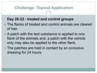 Challenge: Topical Application
Day 20-22 - treated and control groups
 The flanks of treated and control animals are cleared
of hair.
 A patch with the test substance is applied to one
flank of the animals and, a patch with the vehicle
only may also be applied to the other flank.
 The patches are held in contact by an occlusive
dressing for 24 hours.
 