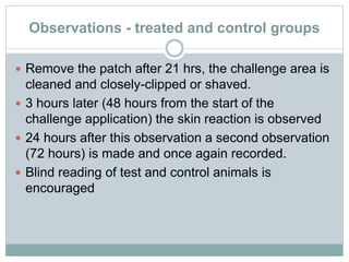 Observations - treated and control groups
 Remove the patch after 21 hrs, the challenge area is
cleaned and closely-clipped or shaved.
 3 hours later (48 hours from the start of the
challenge application) the skin reaction is observed
 24 hours after this observation a second observation
(72 hours) is made and once again recorded.
 Blind reading of test and control animals is
encouraged
 
