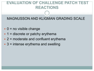 EVALUATION OF CHALLENGE PATCH TEST
REACTIONS
MAGNUSSON AND KLIGMAN GRADING SCALE
 0 = no visible change
 1 = discrete or patchy erythema
 2 = moderate and confluent erythema
 3 = intense erythema and swelling
 
