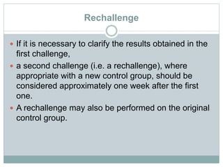 Rechallenge
 If it is necessary to clarify the results obtained in the
first challenge,
 a second challenge (i.e. a rechallenge), where
appropriate with a new control group, should be
considered approximately one week after the first
one.
 A rechallenge may also be performed on the original
control group.
 