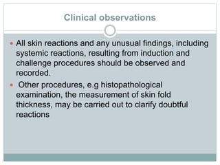 Clinical observations
 All skin reactions and any unusual findings, including
systemic reactions, resulting from induction and
challenge procedures should be observed and
recorded.
 Other procedures, e.g histopathological
examination, the measurement of skin fold
thickness, may be carried out to clarify doubtful
reactions
 