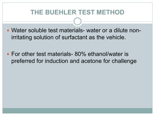THE BUEHLER TEST METHOD
 Water soluble test materials- water or a dilute non-
irritating solution of surfactant as the vehicle.
 For other test materials- 80% ethanol/water is
preferred for induction and acetone for challenge
 