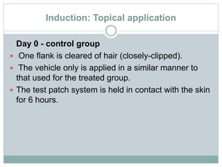 Induction: Topical application
Day 0 - control group
 One flank is cleared of hair (closely-clipped).
 The vehicle only is applied in a similar manner to
that used for the treated group.
 The test patch system is held in contact with the skin
for 6 hours.
 