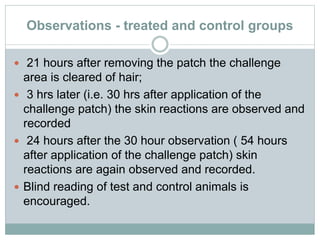 Observations - treated and control groups
 21 hours after removing the patch the challenge
area is cleared of hair;
 3 hrs later (i.e. 30 hrs after application of the
challenge patch) the skin reactions are observed and
recorded
 24 hours after the 30 hour observation ( 54 hours
after application of the challenge patch) skin
reactions are again observed and recorded.
 Blind reading of test and control animals is
encouraged.
 