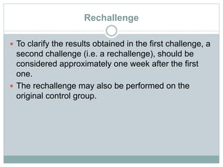 Rechallenge
 To clarify the results obtained in the first challenge, a
second challenge (i.e. a rechallenge), should be
considered approximately one week after the first
one.
 The rechallenge may also be performed on the
original control group.
 