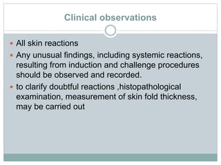Clinical observations
 All skin reactions
 Any unusual findings, including systemic reactions,
resulting from induction and challenge procedures
should be observed and recorded.
 to clarify doubtful reactions ,histopathological
examination, measurement of skin fold thickness,
may be carried out
 