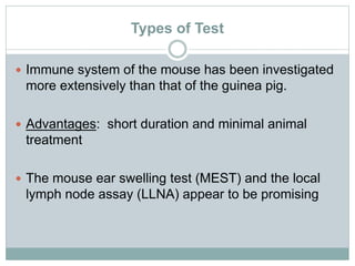 Types of Test
 Immune system of the mouse has been investigated
more extensively than that of the guinea pig.
 Advantages: short duration and minimal animal
treatment
 The mouse ear swelling test (MEST) and the local
lymph node assay (LLNA) appear to be promising
 