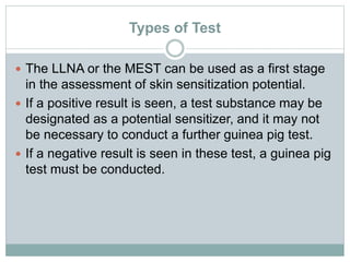 Types of Test
 The LLNA or the MEST can be used as a first stage
in the assessment of skin sensitization potential.
 If a positive result is seen, a test substance may be
designated as a potential sensitizer, and it may not
be necessary to conduct a further guinea pig test.
 If a negative result is seen in these test, a guinea pig
test must be conducted.
 