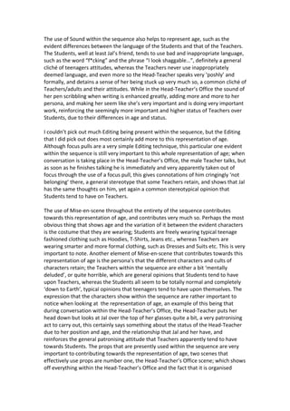 The use of Sound within the sequence also helps to represent age, such as the
evident differences between the language of the Students and that of the Teachers.
The Students, well at least Jal’s friend, tends to use bad and inappropriate language,
such as the word “f*cking” and the phrase “I look shaggable…”, definitely a general
cliché of teenagers attitudes, whereas the Teachers never use inappropriately
deemed language, and even more so the Head-Teacher speaks very ‘poshly’ and
formally, and detains a sense of her being stuck up very much so, a common cliché of
Teachers/adults and their attitudes. While in the Head-Teacher’s Office the sound of
her pen scribbling when writing is enhanced greatly, adding more and more to her
persona, and making her seem like she’s very important and is doing very important
work, reinforcing the seemingly more important and higher status of Teachers over
Students, due to their differences in age and status.

I couldn’t pick out much Editing being present within the sequence, but the Editing
that I did pick out does most certainly add more to this representation of age.
Although focus pulls are a very simple Editing technique, this particular one evident
within the sequence is still very important to this whole representation of age; when
conversation is taking place in the Head-Teacher’s Office, the male Teacher talks, but
as soon as he finishes talking he is immediately and very apparently taken out of
focus through the use of a focus pull, this gives connotations of him cringingly ‘not
belonging’ there, a general stereotype that some Teachers retain, and shows that Jal
has the same thoughts on him, yet again a common stereotypical opinion that
Students tend to have on Teachers.

The use of Mise-en-scene throughout the entirety of the sequence contributes
towards this representation of age, and contributes very much so. Perhaps the most
obvious thing that shows age and the variation of it between the evident characters
is the costume that they are wearing; Students are freely wearing typical teenage
fashioned clothing such as Hoodies, T-Shirts, Jeans etc., whereas Teachers are
wearing smarter and more formal clothing, such as Dresses and Suits etc. This is very
important to note. Another element of Mise-en-scene that contributes towards this
representation of age is the persona’s that the different characters and cults of
characters retain; the Teachers within the sequence are either a bit ‘mentally
deluded’, or quite horrible, which are general opinions that Students tend to have
upon Teachers, whereas the Students all seem to be totally normal and completely
‘down to Earth’, typical opinions that teenagers tend to have upon themselves. The
expression that the characters show within the sequence are rather important to
notice when looking at the representation of age, an example of this being that
during conversation within the Head-Teacher’s Office, the Head-Teacher puts her
head down but looks at Jal over the top of her glasses quite a bit, a very patronising
act to carry out, this certainly says something about the status of the Head-Teacher
due to her position and age, and the relationship that Jal and her have, and
reinforces the general patronising attitude that Teachers apparently tend to have
towards Students. The props that are presently used within the sequence are very
important to contributing towards the representation of age, two scenes that
effectively use props are number one, the Head-Teacher’s Office scene; which shows
off everything within the Head-Teacher’s Office and the fact that it is organised
 