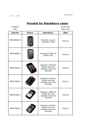 MIAMI, FL. 33184
                                                   TEL. 305 924 8988 E;MAIL. ibrahimsantos@y
U.T.I. INT.
                                                                   IBRAHIM SANTOS




              Pricelist for BlackBerry cases
 Company                                        Quote Date
   Attn                                         Valid Time

 Item No      Picture      Description            MOQ



BBPUMEBK13              PU leather case for
                                                 300 pcs
                         blackberry 9000




BBPUMEBK12              Blackberry 9500 PU
                                                 300 pcs
                            leather case




                        Blackberry 9500 PU
                         leather case with
BBPUFOBK15                                       300 pcs
                        rotatable clip at the
                              backside




                        Blackberry 9000 PU
                          leather cae with
BBPUFOBK14                                       300 pcs
                        rotatable clip at the
                              backside




                        Blackberry 8800 PU
                          leather cae with
BBPUFOBK13                                       300 pcs
                        rotatable clip at the
                              backside




                        Blackberry 8300 PU
                          leather cae with
BBPUFOBK12                                       300 pcs
                        rotatable clip at the
                              backside
 
