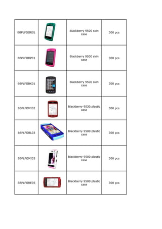 Blackberry 9500 skin
BBPLFOGR01                             300 pcs
                      case




              Blackberry 9500 skin
BBPLFODP01                             300 pcs
                      case




              Blackberry 9500 skin
BBPLFOBK01                             300 pcs
                      case




             Blackberry 9530 plastic
BBPLFOMI02                             300 pcs
                      case




             Blackberry 9500 plastic
BBPLFOBL03                             300 pcs
                      case




             Blackberry 9500 plastic
BBPLFOMI03                             300 pcs
                      case




             Blackberry 9500 plastic
BBPLFORE05                             300 pcs
                      case
 