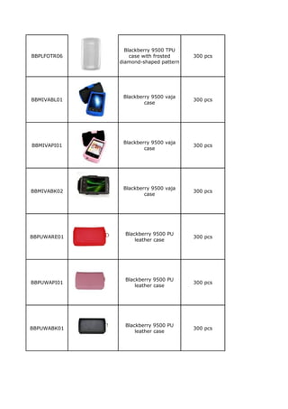 Blackberry 9500 TPU
BBPLFOTR06       case with frosted    300 pcs
             diamond-shaped pattern




              Blackberry 9500 vaja
BBMIVABL01                            300 pcs
                      case




              Blackberry 9500 vaja
BBMIVAPI01                            300 pcs
                      case




              Blackberry 9500 vaja
BBMIVABK02                            300 pcs
                      case




               Blackberry 9500 PU
BBPUWARE01                            300 pcs
                   leather case




               Blackberry 9500 PU
BBPUWAPI01                            300 pcs
                   leather case




               Blackberry 9500 PU
BBPUWABK01                            300 pcs
                   leather case
 