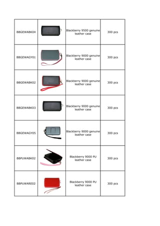 Blackberry 9500 genuine
BBGEWABK04                             300 pcs
                   leather case




             Blackberry 9000 genuine
BBGEWAGY01                             300 pcs
                   leather case




             Blackberry 9000 genuine
BBGEWABK02                             300 pcs
                   leather case




             Blackberry 9000 genuine
BBGEWABK03                             300 pcs
                   leather case




             Blackberry 9000 genuine
BBGEWAGY05                             300 pcs
                   leather case




               Blackberry 9000 PU
BBPUWABK02                             300 pcs
                   leather case




               Blackberry 9000 PU
BBPUWARE02                             300 pcs
                   leather case
 