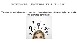 QUESTIONS ARE THE KEY TO DISCOVERING THE NEEDS OF THE CLIENT
We need as much information inorder to design the correct treatment plan and make
the client feel comfortable
 