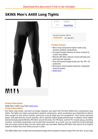 Download this document if link is not clickable


SKINS Men's A400 Long Tights
                                                                List Price :   $150.00

                                                                    Price :
                                                                               Check Price



                                                               Average Customer Rating

                                                                                4.7 out of 5



                                                           Product Feature
                                                           q   Men's long compression tights made using
                                                               dynamic gradient compression
                                                           q   Increases oxygen delivery to active muscles to
                                                               create more power
                                                           q   Memory MX fabric reduces muscle damage and
                                                               post-exercise soreness
                                                           q   Fast wicking technology keeps you dry; 50+ UV
                                                               protection
                                                           q   Permanent antimicrobial treatment; integrated
                                                               key/coin pocket
                                                           q   Read more




Product Description
SKINS Men's A400 Long Tights Read more
Product Description
Run faster, play harder, and work out longer whatever your sport with the Skins A400 men's compression long
tights. The tights are made using dynamic gradient compression, which accelerates your blood flow to deliver
more oxygen to your active muscles, giving you a secret edge over the competition. You'll notice improved
power, less post-exercise muscle soreness, and a naturally supercharged performance. In addition, Skins added
biomechanically placed Memory MX fabric around the knee, the ITB band, and the TFL muscle group, providing
constant, controlled compression and unrestricted movement. As a result, you can avoid the muscle damage
that you sustain while at play, but only notice when you cool down. Memory MX fabric also returns to its original
shape no matter how much stress you put it under.

The A400 tights also includes fast wicking technology that transports moisture away from the skin, so you stay
 