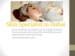 Skin Specialist in Dubai
At ivory aesthetics we introduce our pure oxygen treatment
for any skin type, which infuses 98% controlled pressure of
oxygen deeply into the dermal layer.
http://ivoryaesthetics.com/
 