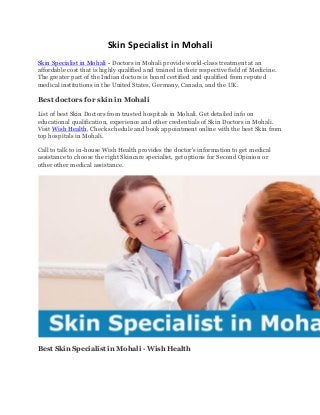 Skin Specialist in Mohali
Skin Specialist in Mohali - Doctors in Mohali provide world-class treatment at an
affordable cost that is highly qualified and trained in their respective field of Medicine.
The greater part of the Indian doctors is board certified and qualified from reputed
medical institutions in the United States, Germany, Canada, and the UK.
Best doctors for skin in Mohali
List of best Skin Doctors from trusted hospitals in Mohali. Get detailed info on
educational qualification, experience and other credentials of Skin Doctors in Mohali.
Visit Wish Health, Check schedule and book appointment online with the best Skin from
top hospitals in Mohali.
Call to talk to in-house Wish Health provides the doctor's information to get medical
assistance to choose the right Skincare specialist, get options for Second Opinion or
other other medical assistance.
Best Skin Specialist in Mohali - Wish Health
 