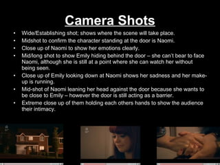 Camera Shots Wide/Establishing shot; shows where the scene will take place. Midshot to confirm the character standing at the door is Naomi. Close up of Naomi to show her emotions clearly. Mid/long shot to show Emily hiding behind the door – she can’t bear to face Naomi, although she is still at a point where she can watch her without being seen. Close up of Emily looking down at Naomi shows her sadness and her make-up is running. Mid-shot of Naomi leaning her head against the door because she wants to be close to Emily – however the door is still acting as a barrier. Extreme close up of them holding each others hands to show the audience their intimacy.  