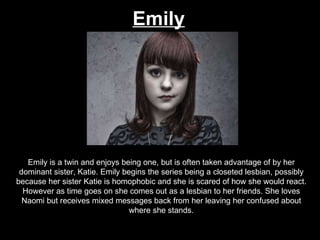 Emily Emily is a twin and enjoys being one, but is often taken advantage of by her dominant sister, Katie. Emily begins the series being a closeted lesbian, possibly because her sister Katie is homophobic and she is scared of how she would react. However as time goes on she comes out as a lesbian to her friends. She loves Naomi but receives mixed messages back from her leaving her confused about where she stands. 