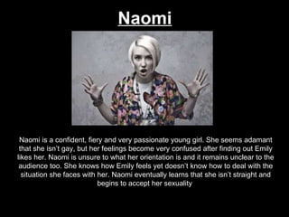 Naomi Naomi is a confident, fiery and very passionate young girl. She seems adamant that she isn’t gay, but her feelings become very confused after finding out Emily likes her. Naomi is unsure to what her orientation is and it remains unclear to the audience too. She knows how Emily feels yet doesn’t know how to deal with the situation she faces with her. Naomi eventually learns that she isn’t straight and begins to accept her sexuality . 