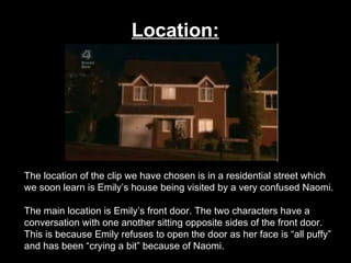 Location:   The location of the clip we have chosen is in a residential street which we soon learn is Emily’s house being visited by a very confused Naomi.  The main location is Emily’s front door. The two characters have a conversation with one another sitting opposite sides of the front door. This is because Emily refuses to open the door as her face is “all puffy” and has been “crying a bit” because of Naomi.  