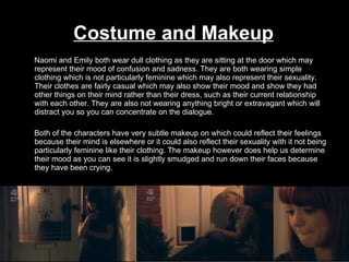 Costume and Makeup Naomi and Emily both wear dull clothing as they are sitting at the door which may represent their mood of confusion and sadness. They are both wearing simple clothing which is not particularly feminine which may also represent their sexuality. Their clothes are fairly casual which may also show their mood and show they had other things on their mind rather than their dress, such as their current relationship with each other. They are also not wearing anything bright or extravagant which will distract you so you can concentrate on the dialogue.  Both of the characters have very subtle makeup on which could reflect their feelings because their mind is elsewhere or it could also reflect their sexuality with it not being particularly feminine like their clothing. The makeup however does help us determine their mood as you can see it is slightly smudged and run down their faces because they have been crying. 