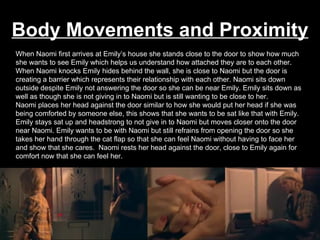Body Movements and Proximity When Naomi first arrives at Emily’s house she stands close to the door to show how much she wants to see Emily which helps us understand how attached they are to each other. When Naomi knocks Emily hides behind the wall, she is close to Naomi but the door is creating a barrier which represents their relationship with each other. Naomi sits down outside despite Emily not answering the door so she can be near Emily. Emily sits down as well as though she is not giving in to Naomi but is still wanting to be close to her.  Naomi places her head against the door similar to how she would put her head if she was being comforted by someone else, this shows that she wants to be sat like that with Emily. Emily stays sat up and headstrong to not give in to Naomi but moves closer onto the door near Naomi. Emily wants to be with Naomi but still refrains from opening the door so she takes her hand through the cat flap so that she can feel Naomi without having to face her and show that she cares.  Naomi rests her head against the door, close to Emily again for comfort now that she can feel her. 