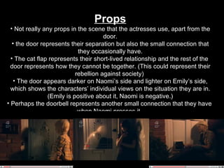 Props Not really any props in the scene that the actresses use, apart from the door. the door represents their separation but also the small connection that they occasionally have. The cat flap represents their short-lived relationship and the rest of the  door represents how they cannot be together. (This could represent their rebellion against society)  The door appears darker on Naomi’s side and lighter on Emily’s side, which shows the characters’ individual views on the situation they are in. (Emily is positive about it, Naomi is negative.) Perhaps the doorbell represents another small connection that they have  when Naomi presses it.   