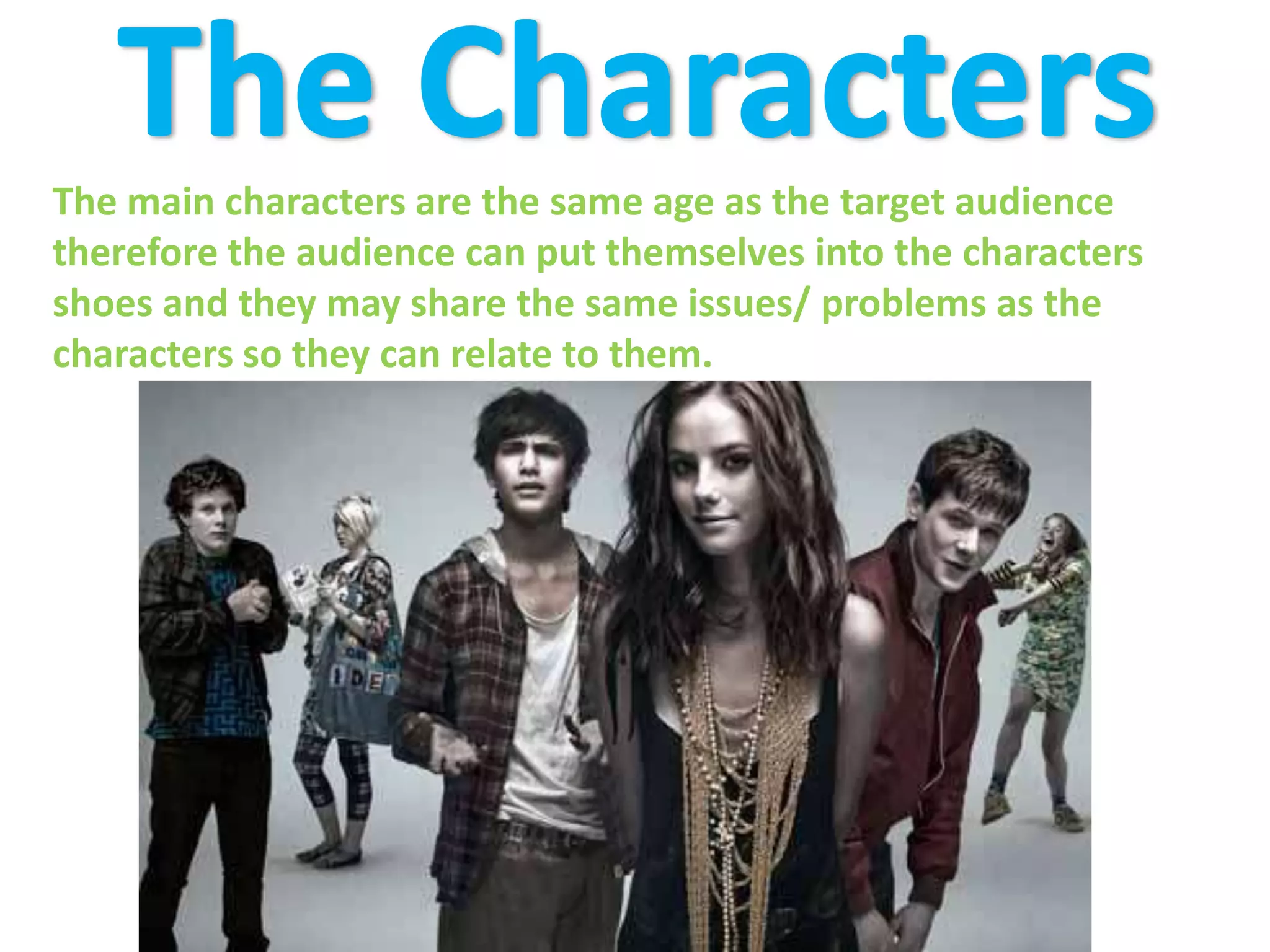 The CharactersThe main characters are the same age as the target audience therefore the audience can put themselves into the characters shoes and they may share the same issues/ problems as the characters so they can relate to them.