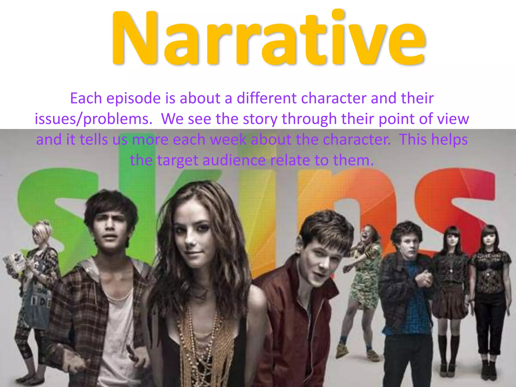 NarrativeEach episode is about a different character and their issues/problems.  We see the story through their point of view and it tells us more each week about the character.  This helps the target audience relate to them.
