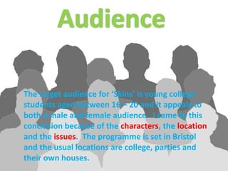 AudienceThe target audience for ‘Skins’ is young college students aged between 16 – 20 and it appeals to both a male and female audience.  I came to this conclusion because of the characters, the location and the issues.  The programme is set in Bristol and the usual locations are college, parties and their own houses.