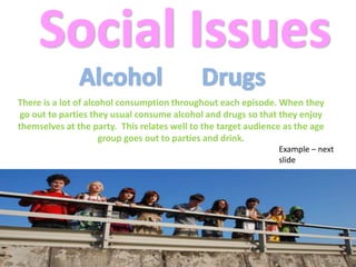 Social IssuesAlcoholDrugsThere is a lot of alcohol consumption throughout each episode. When they go out to parties they usual consume alcohol and drugs so that they enjoy themselves at the party.  This relates well to the target audience as the age group goes out to parties and drink. Example – next slide