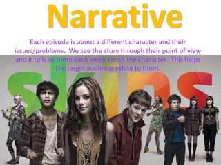 NarrativeEach episode is about a different character and their issues/problems.  We see the story through their point of view and it tells us more each week about the character.  This helps the target audience relate to them.